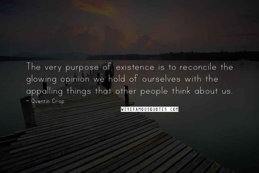 Quentin Crisp quotes: The very purpose of existence is to reconcile the glowing opinion we hold of ourselves with the appalling things that other people think about us. Quentin Crisp quotes: The very purpose of existence is to reconcile the glowing opinion we hold of ourselves with the appalling things that other people think about us.