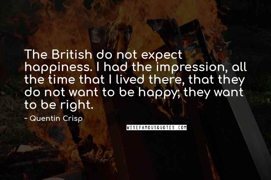 Quentin Crisp quotes: The British do not expect happiness. I had the impression, all the time that I lived there, that they do not want to be happy; they want to be right. Quentin Crisp quotes: The British do not expect happiness. I had the impression, all the time that I lived there, that they do not want to be happy; they want to be right.