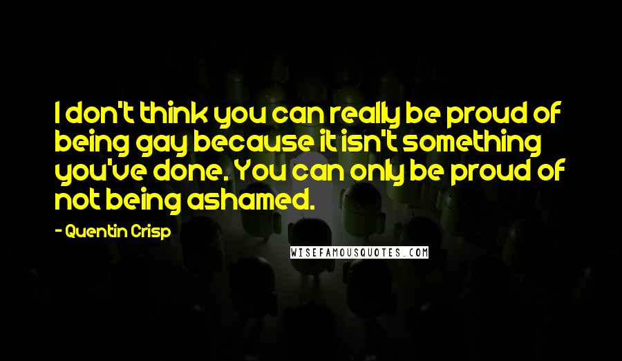 Quentin Crisp quotes: I don't think you can really be proud of being gay because it isn't something you've done. You can only be proud of not being ashamed. Quentin Crisp quotes: I don't think you can really be proud of being gay because it isn't something you've done. You can only be proud of not being ashamed.