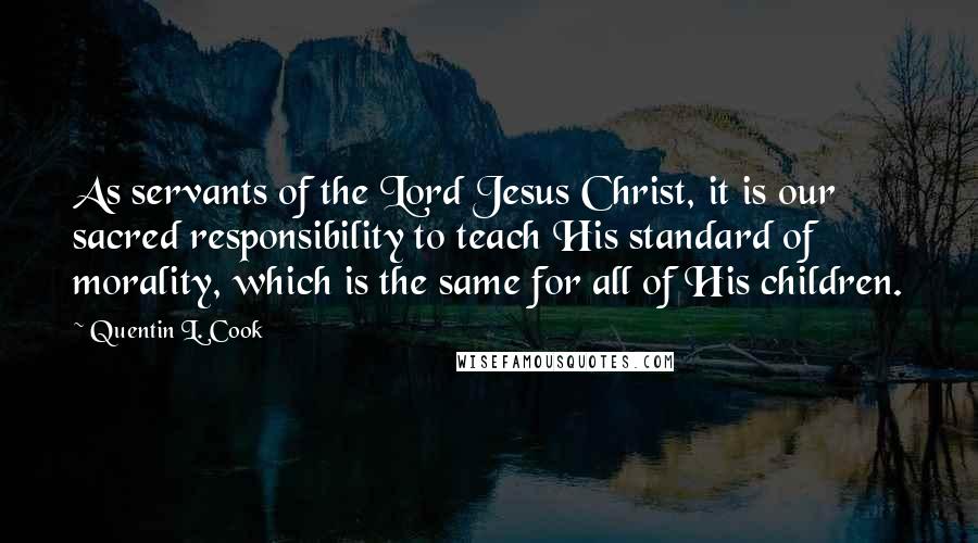 Quentin L. Cook quotes: As servants of the Lord Jesus Christ, it is our sacred responsibility to teach His standard of morality, which is the same for all of His children. Quentin L. Cook quotes: As servants of the Lord Jesus Christ, it is our sacred responsibility to teach His standard of morality, which is the same for all of His children.