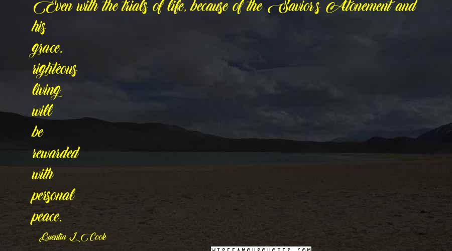 Quentin L. Cook quotes: Even with the trials of life, because of the Savior's Atonement and his grace, righteous living will be rewarded with personal peace. Quentin L. Cook quotes: Even with the trials of life, because of the Savior's Atonement and his grace, righteous living will be rewarded with personal peace.