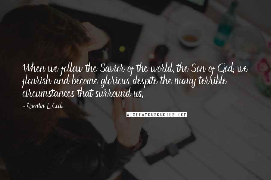 Quentin L. Cook quotes: When we follow the Savior of the world, the Son of God, we flourish and become glorious despite the many terrible circumstances that surround us. Quentin L. Cook quotes: When we follow the Savior of the world, the Son of God, we flourish and become glorious despite the many terrible circumstances that surround us.