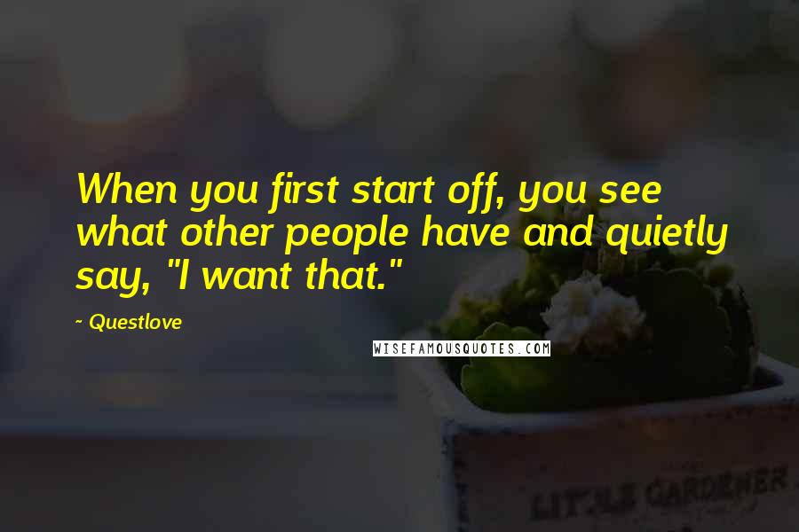 Questlove quotes: When you first start off, you see what other people have and quietly say, "I want that."