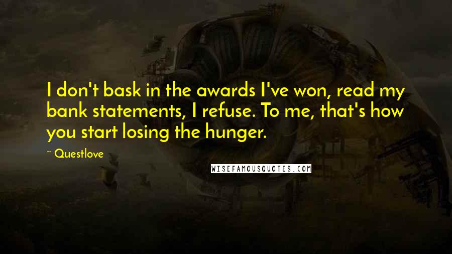 Questlove quotes: I don't bask in the awards I've won, read my bank statements, I refuse. To me, that's how you start losing the hunger. Questlove quotes: I don't bask in the awards I've won, read my bank statements, I refuse. To me, that's how you start losing the hunger.
