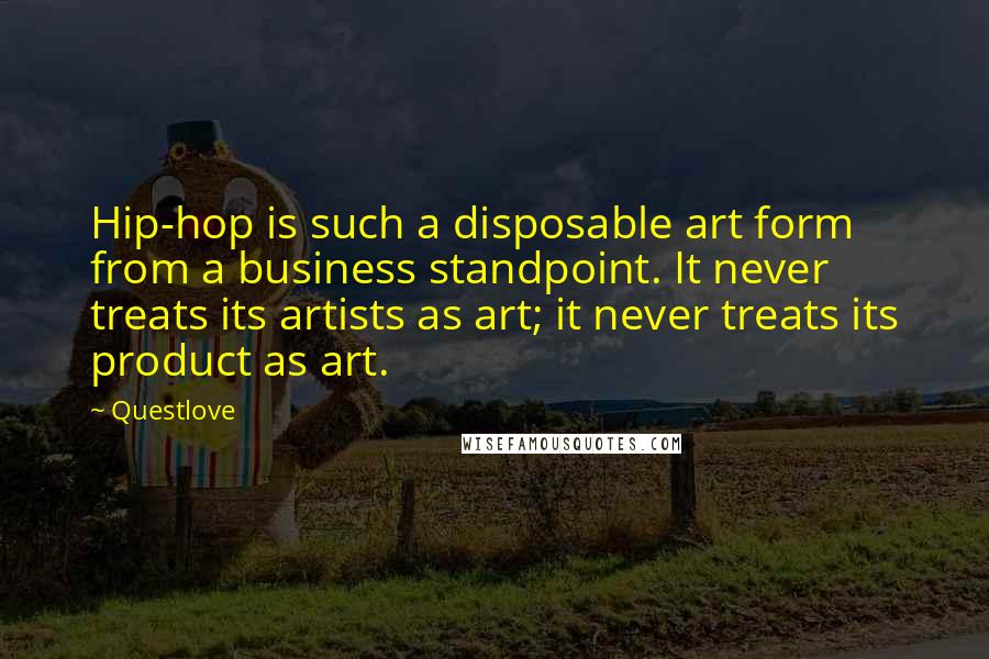 Questlove quotes: Hip-hop is such a disposable art form from a business standpoint. It never treats its artists as art; it never treats its product as art. Questlove quotes: Hip-hop is such a disposable art form from a business standpoint. It never treats its artists as art; it never treats its product as art.