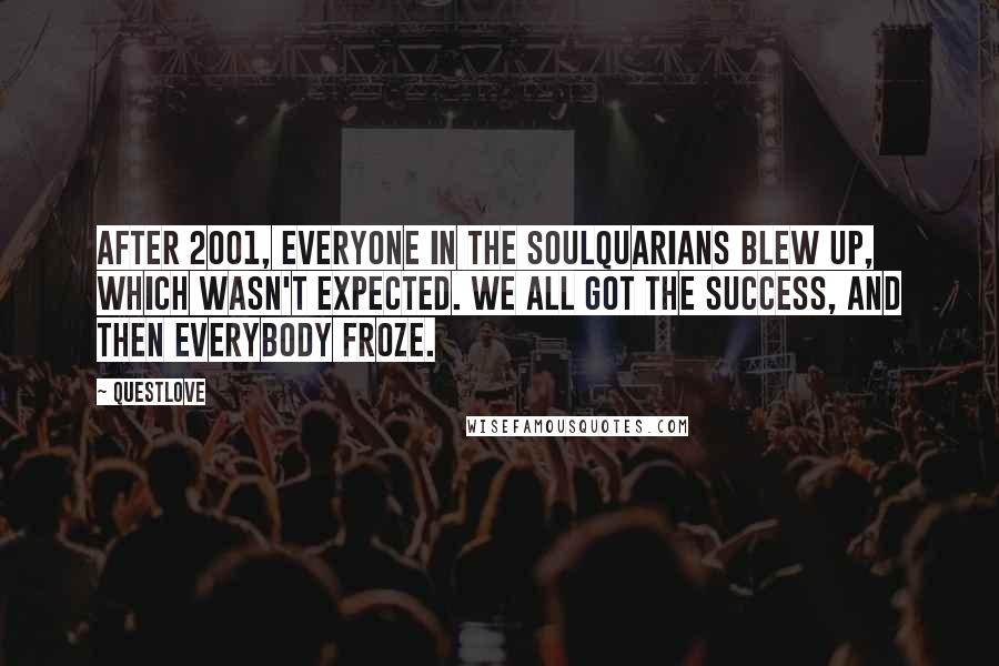 Questlove quotes: After 2001, everyone in the Soulquarians blew up, which wasn't expected. We all got the success, and then everybody froze. Questlove quotes: After 2001, everyone in the Soulquarians blew up, which wasn't expected. We all got the success, and then everybody froze.