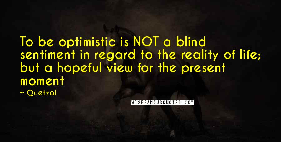 Quetzal quotes: To be optimistic is NOT a blind sentiment in regard to the reality of life; but a hopeful view for the present moment