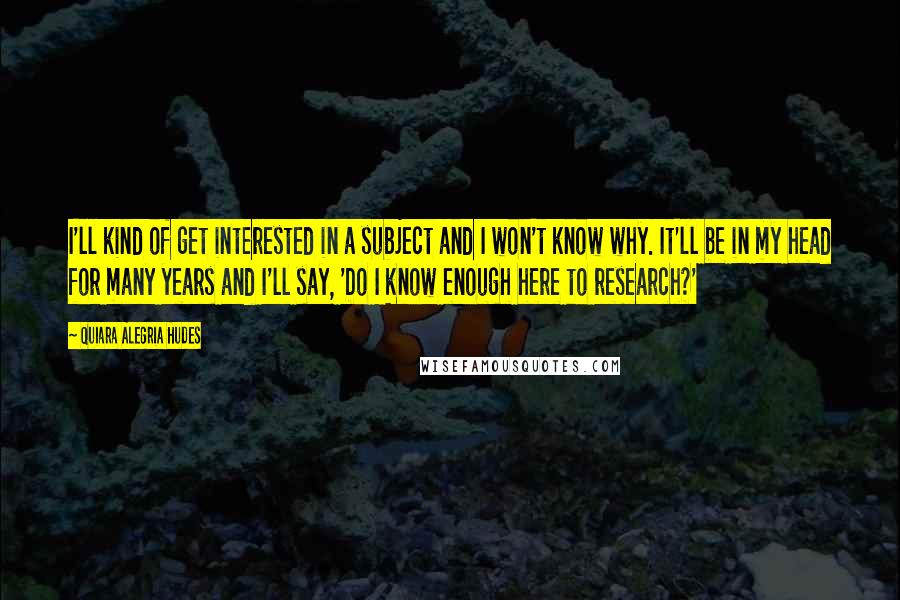 Quiara Alegria Hudes quotes: I'll kind of get interested in a subject and I won't know why. It'll be in my head for many years and I'll say, 'Do I know enough here to