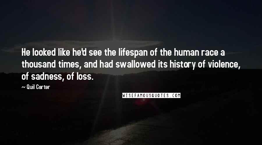 Quil Carter quotes: He looked like he'd see the lifespan of the human race a thousand times, and had swallowed its history of violence, of sadness, of loss. Quil Carter quotes: He looked like he'd see the lifespan of the human race a thousand times, and had swallowed its history of violence, of sadness, of loss.