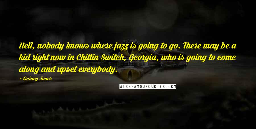 Quincy Jones quotes: Hell, nobody knows where jazz is going to go. There may be a kid right now in Chitlin Switch, Georgia, who is going to come along and upset everybody. Quincy Jones quotes: Hell, nobody knows where jazz is going to go. There may be a kid right now in Chitlin Switch, Georgia, who is going to come along and upset everybody.