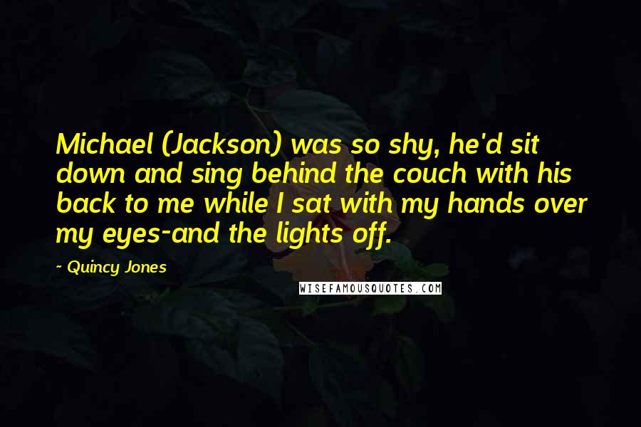 Quincy Jones quotes: Michael (Jackson) was so shy, he'd sit down and sing behind the couch with his back to me while I sat with my hands over my eyes-and the lights off. Quincy Jones quotes: Michael (Jackson) was so shy, he'd sit down and sing behind the couch with his back to me while I sat with my hands over my eyes-and the lights off.