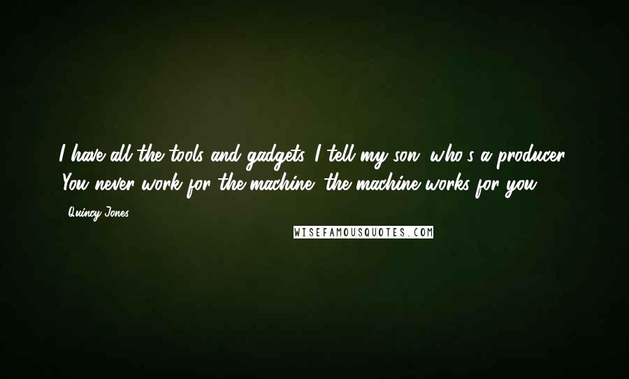 Quincy Jones quotes: I have all the tools and gadgets. I tell my son, who's a producer, 'You never work for the machine; the machine works for you.' Quincy Jones quotes: I have all the tools and gadgets. I tell my son, who's a producer, 'You never work for the machine; the machine works for you.'