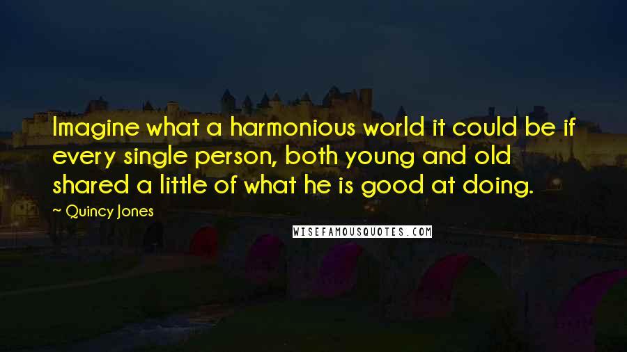 Quincy Jones quotes: Imagine what a harmonious world it could be if every single person, both young and old shared a little of what he is good at doing. Quincy Jones quotes: Imagine what a harmonious world it could be if every single person, both young and old shared a little of what he is good at doing.