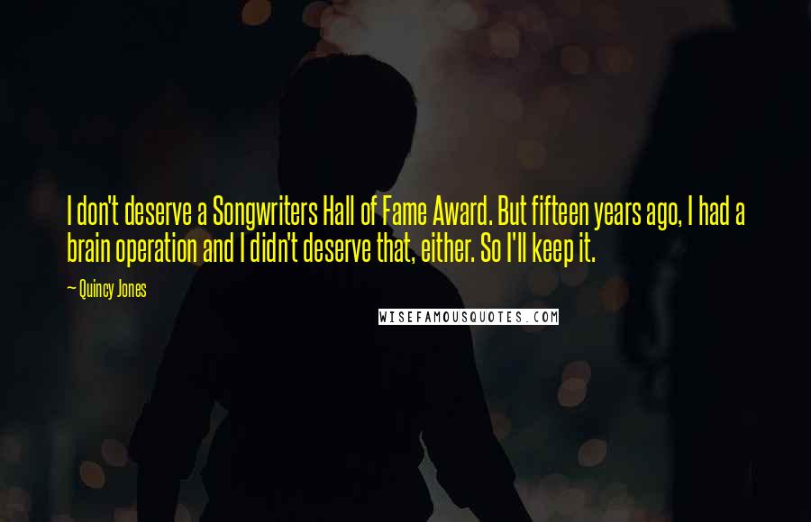 Quincy Jones quotes: I don't deserve a Songwriters Hall of Fame Award. But fifteen years ago, I had a brain operation and I didn't deserve that, either. So I'll keep it. Quincy Jones quotes: I don't deserve a Songwriters Hall of Fame Award. But fifteen years ago, I had a brain operation and I didn't deserve that, either. So I'll keep it.