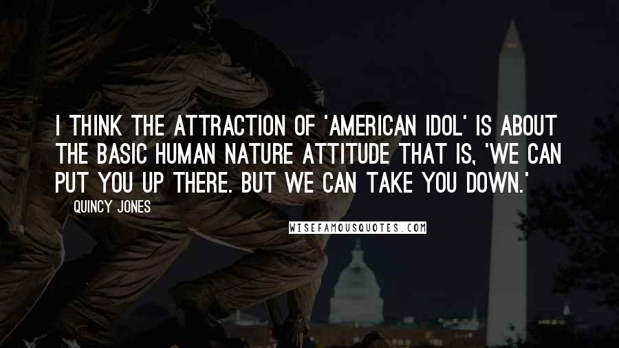 Quincy Jones quotes: I think the attraction of 'American Idol' is about the basic human nature attitude that is, 'We can put you up there. But we can take you down.' Quincy Jones quotes: I think the attraction of 'American Idol' is about the basic human nature attitude that is, 'We can put you up there. But we can take you down.'