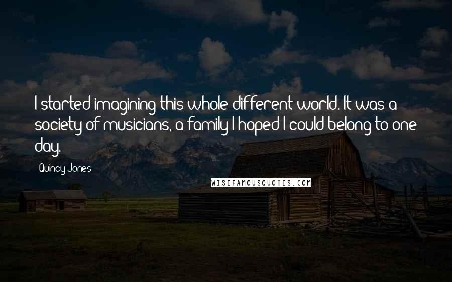 Quincy Jones quotes: I started imagining this whole different world. It was a society of musicians, a family I hoped I could belong to one day. Quincy Jones quotes: I started imagining this whole different world. It was a society of musicians, a family I hoped I could belong to one day.