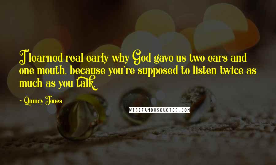 Quincy Jones quotes: I learned real early why God gave us two ears and one mouth, because you're supposed to listen twice as much as you talk. Quincy Jones quotes: I learned real early why God gave us two ears and one mouth, because you're supposed to listen twice as much as you talk.