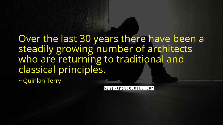 Quinlan Terry quotes: Over the last 30 years there have been a steadily growing number of architects who are returning to traditional and classical principles.