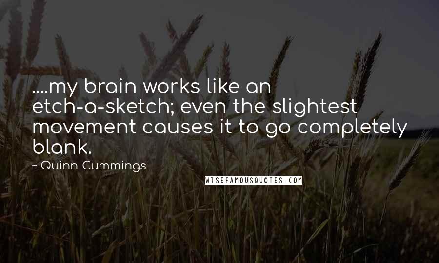 Quinn Cummings quotes: ....my brain works like an etch-a-sketch; even the slightest movement causes it to go completely blank. Quinn Cummings quotes: ....my brain works like an etch-a-sketch; even the slightest movement causes it to go completely blank.
