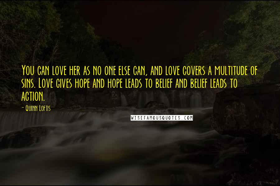 Quinn Loftis quotes: You can love her as no one else can, and love covers a multitude of sins. Love gives hope and hope leads to belief and belief leads to action.