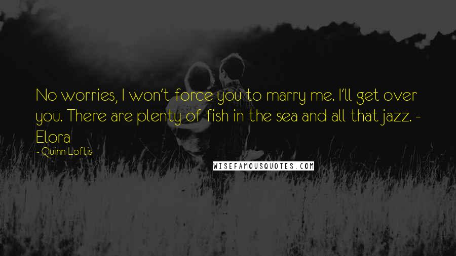 Quinn Loftis quotes: No worries, I won't force you to marry me. I'll get over you. There are plenty of fish in the sea and all that jazz. - Elora