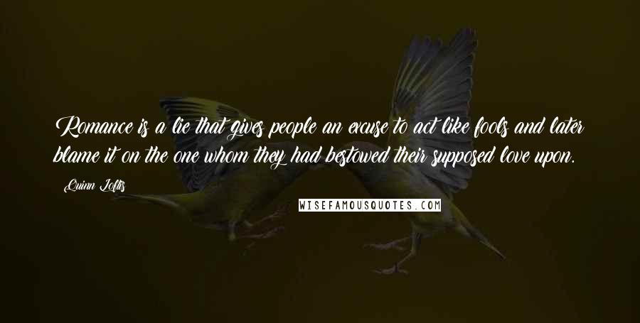 Quinn Loftis quotes: Romance is a lie that gives people an excuse to act like fools and later blame it on the one whom they had bestowed their supposed love upon.