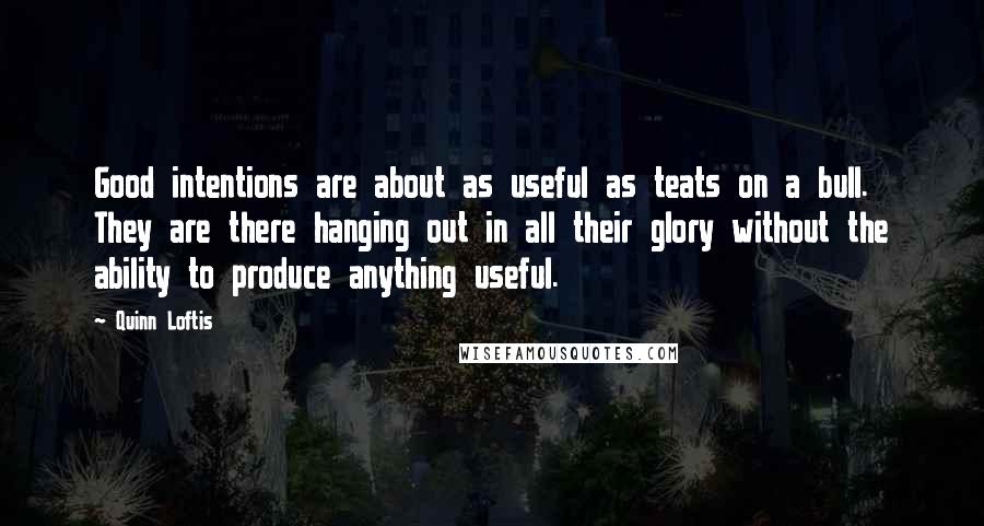 Quinn Loftis quotes: Good intentions are about as useful as teats on a bull. They are there hanging out in all their glory without the ability to produce anything useful.