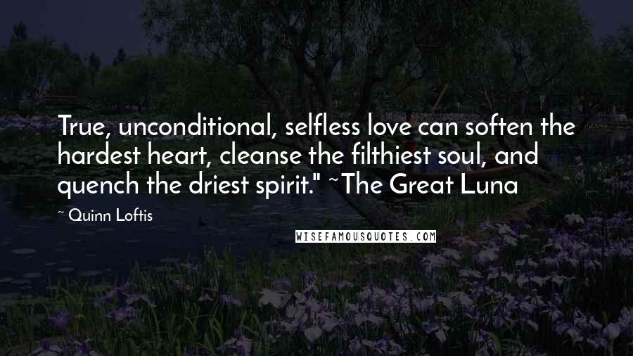 Quinn Loftis quotes: True, unconditional, selfless love can soften the hardest heart, cleanse the filthiest soul, and quench the driest spirit." ~The Great Luna