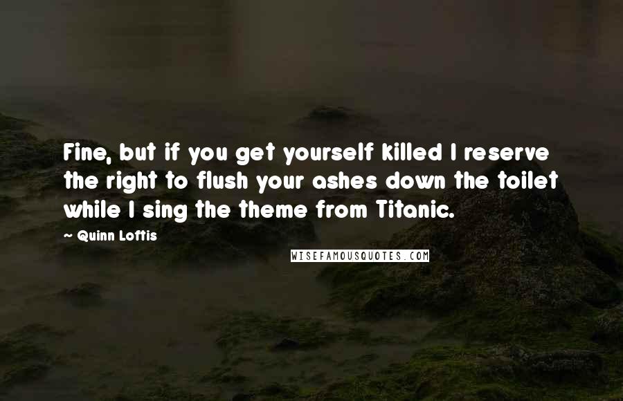 Quinn Loftis quotes: Fine, but if you get yourself killed I reserve the right to flush your ashes down the toilet while I sing the theme from Titanic.