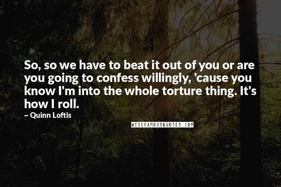 Quinn Loftis quotes: So, so we have to beat it out of you or are you going to confess willingly, 'cause you know I'm into the whole torture thing. It's how I roll.