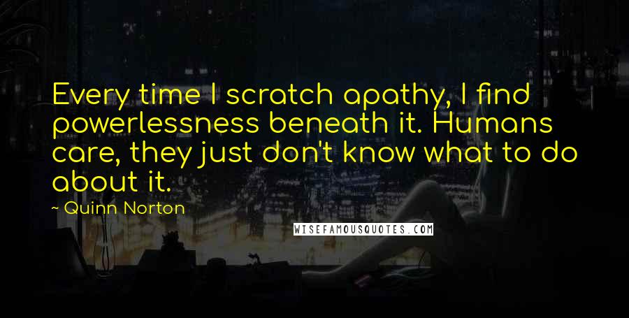 Quinn Norton quotes: Every time I scratch apathy, I find powerlessness beneath it. Humans care, they just don't know what to do about it. Quinn Norton quotes: Every time I scratch apathy, I find powerlessness beneath it. Humans care, they just don't know what to do about it.
