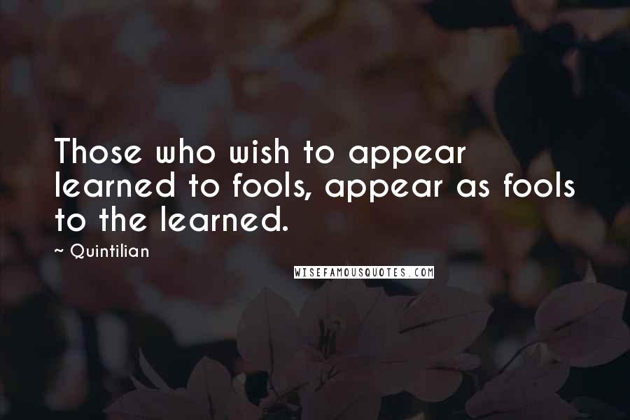 Quintilian quotes: Those who wish to appear learned to fools, appear as fools to the learned.