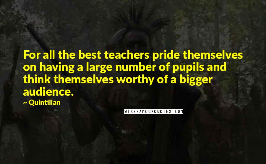 Quintilian quotes: For all the best teachers pride themselves on having a large number of pupils and think themselves worthy of a bigger audience.