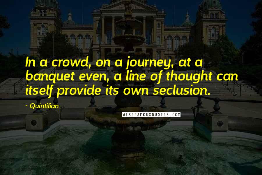 Quintilian quotes: In a crowd, on a journey, at a banquet even, a line of thought can itself provide its own seclusion.