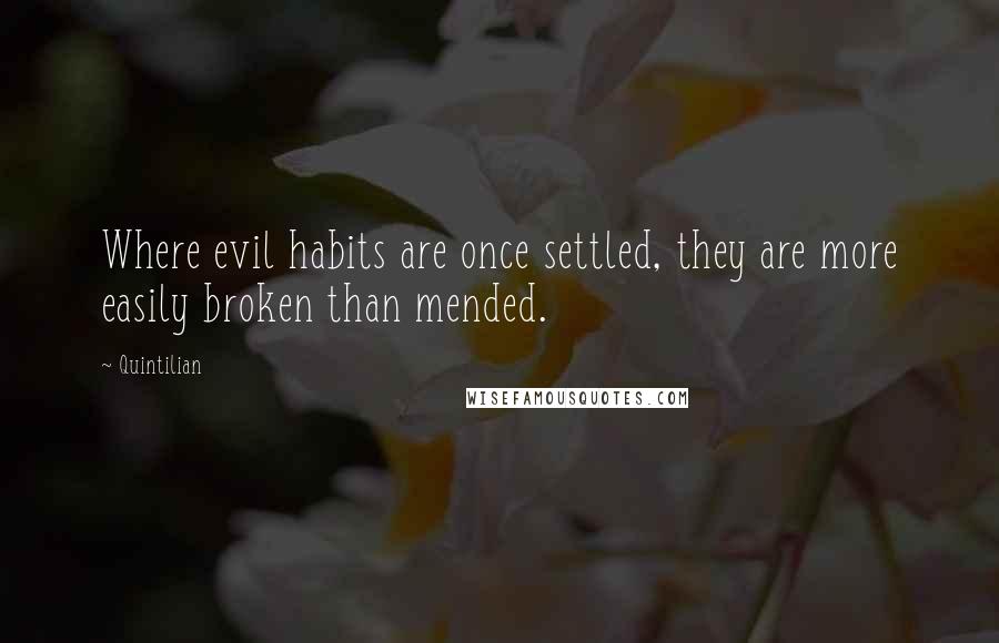 Quintilian quotes: Where evil habits are once settled, they are more easily broken than mended.