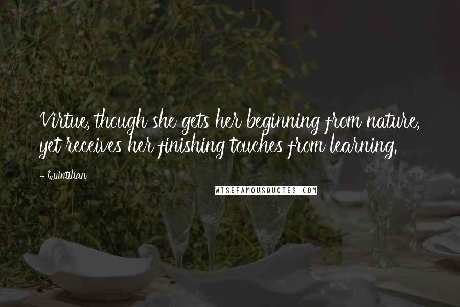 Quintilian quotes: Virtue, though she gets her beginning from nature, yet receives her finishing touches from learning.