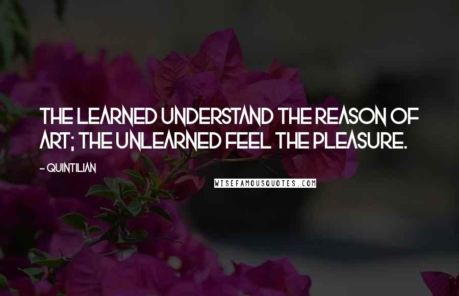 Quintilian quotes: The learned understand the reason of art; the unlearned feel the pleasure.