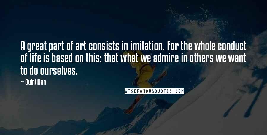 Quintilian quotes: A great part of art consists in imitation. For the whole conduct of life is based on this: that what we admire in others we want to do ourselves.