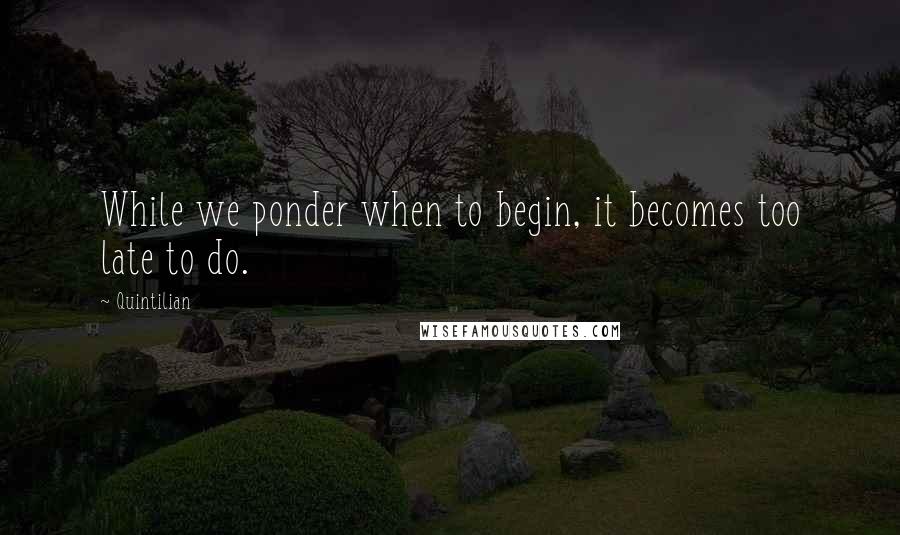 Quintilian quotes: While we ponder when to begin, it becomes too late to do.