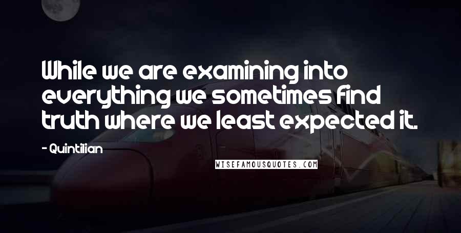 Quintilian quotes: While we are examining into everything we sometimes find truth where we least expected it.