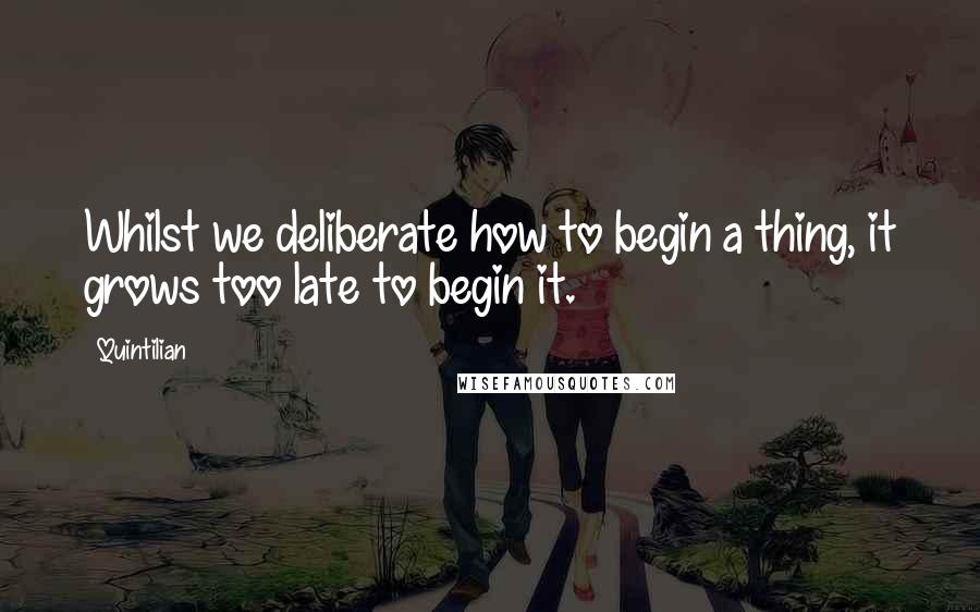 Quintilian quotes: Whilst we deliberate how to begin a thing, it grows too late to begin it.