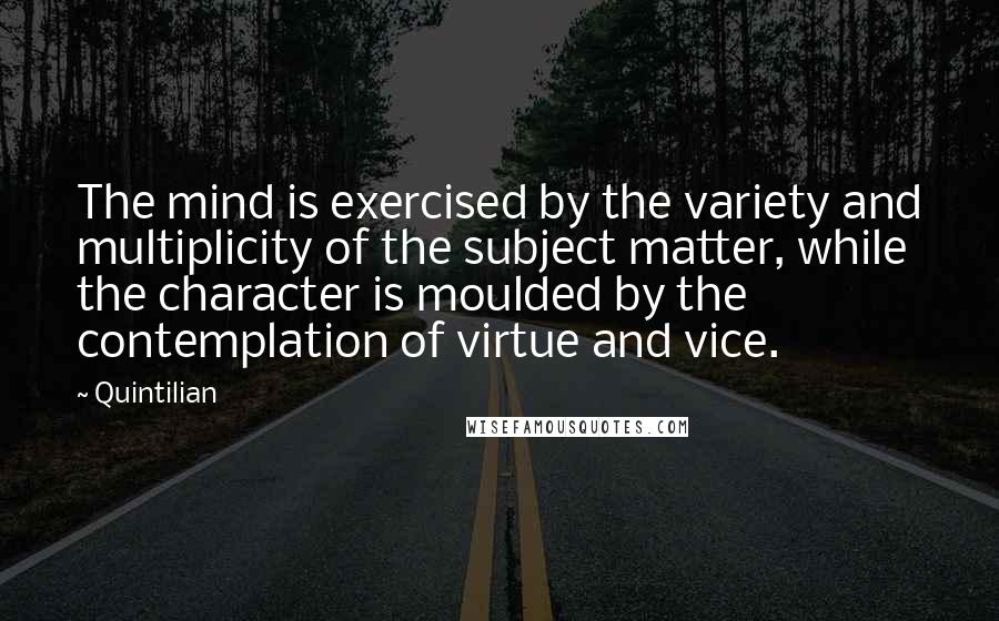 Quintilian quotes: The mind is exercised by the variety and multiplicity of the subject matter, while the character is moulded by the contemplation of virtue and vice.