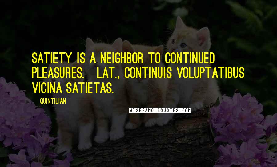 Quintilian quotes: Satiety is a neighbor to continued pleasures.[Lat., Continuis voluptatibus vicina satietas.]