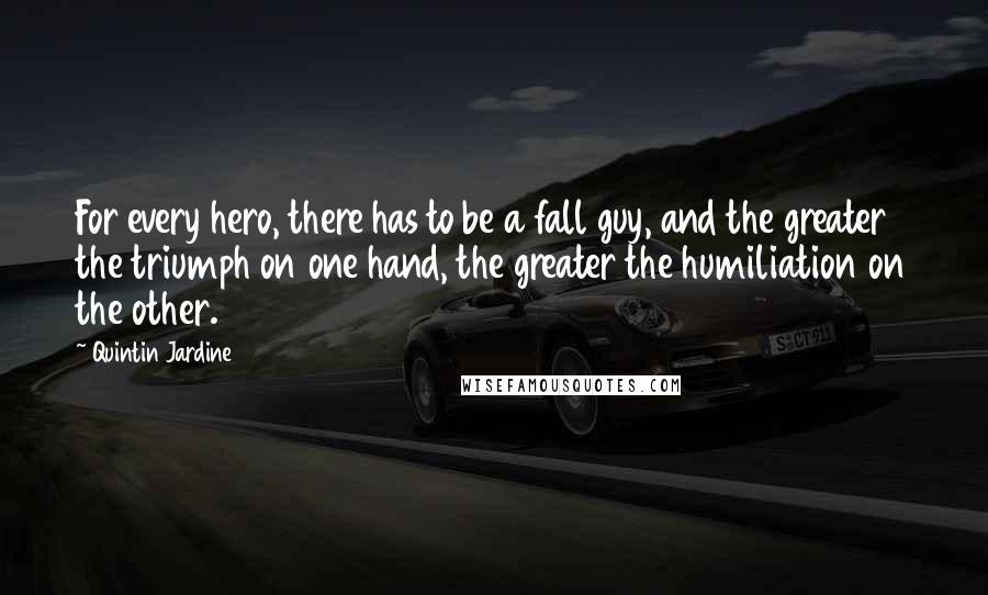 Quintin Jardine quotes: For every hero, there has to be a fall guy, and the greater the triumph on one hand, the greater the humiliation on the other. Quintin Jardine quotes: For every hero, there has to be a fall guy, and the greater the triumph on one hand, the greater the humiliation on the other.