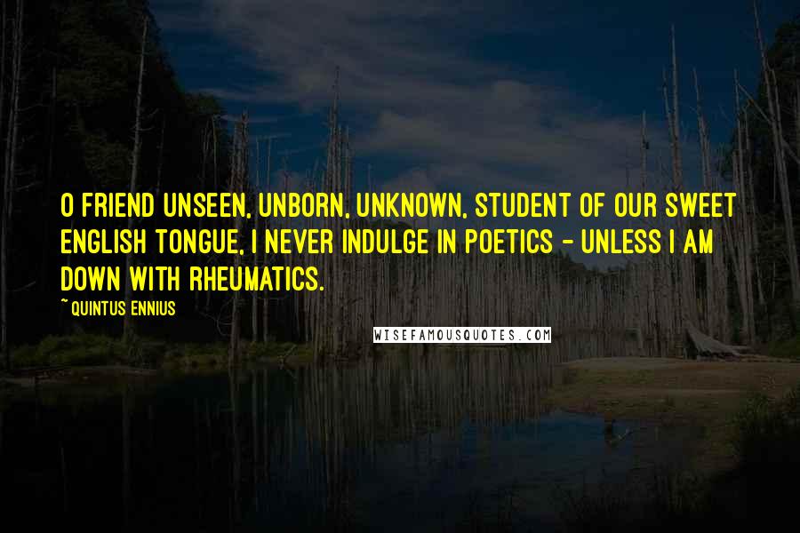 Quintus Ennius quotes: O friend unseen, unborn, unknown, Student of our sweet English tongue, I never indulge in poetics - Unless I am down with rheumatics.