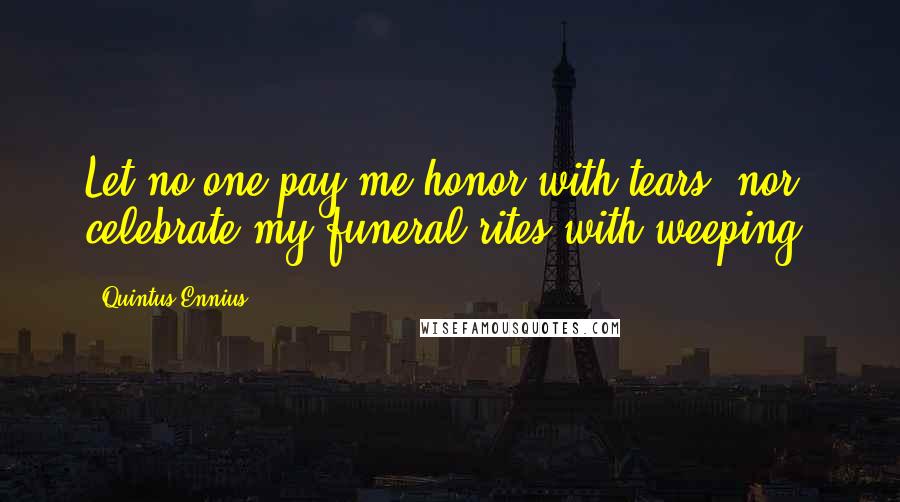 Quintus Ennius quotes: Let no one pay me honor with tears, nor celebrate my funeral rites with weeping.