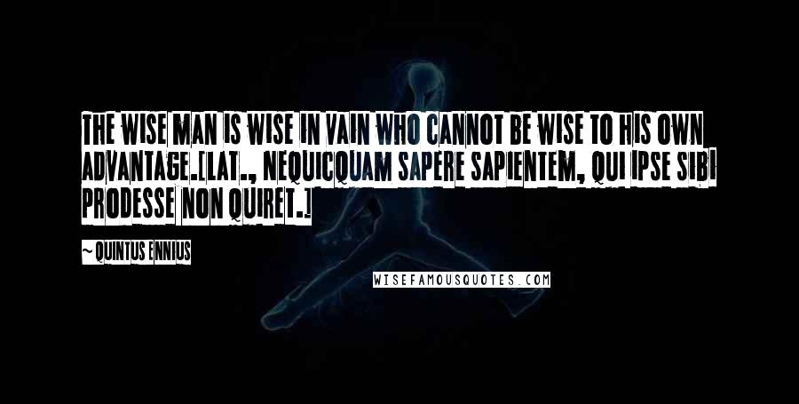 Quintus Ennius quotes: The wise man is wise in vain who cannot be wise to his own advantage.[Lat., Nequicquam sapere sapientem, qui ipse sibi prodesse non quiret.]