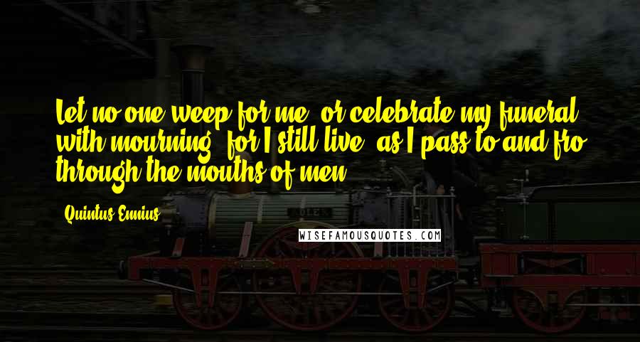 Quintus Ennius quotes: Let no one weep for me, or celebrate my funeral with mourning; for I still live, as I pass to and fro through the mouths of men.