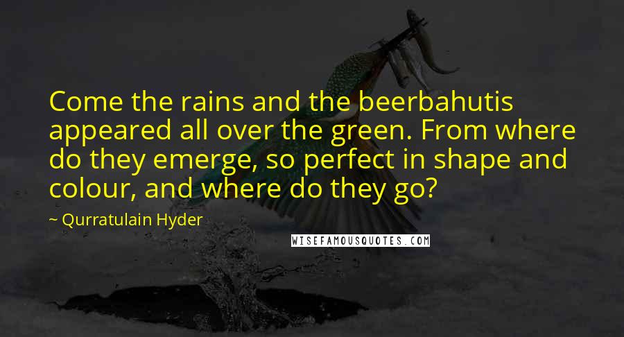 Qurratulain Hyder quotes: Come the rains and the beerbahutis appeared all over the green. From where do they emerge, so perfect in shape and colour, and where do they go? Qurratulain Hyder quotes: Come the rains and the beerbahutis appeared all over the green. From where do they emerge, so perfect in shape and colour, and where do they go?
