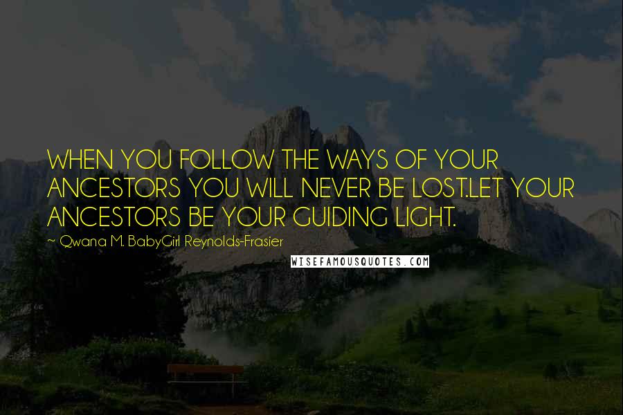 Qwana M. BabyGirl Reynolds-Frasier quotes: WHEN YOU FOLLOW THE WAYS OF YOUR ANCESTORS YOU WILL NEVER BE LOST.LET YOUR ANCESTORS BE YOUR GUIDING LIGHT. Qwana M. BabyGirl Reynolds-Frasier quotes: WHEN YOU FOLLOW THE WAYS OF YOUR ANCESTORS YOU WILL NEVER BE LOST.LET YOUR ANCESTORS BE YOUR GUIDING LIGHT.